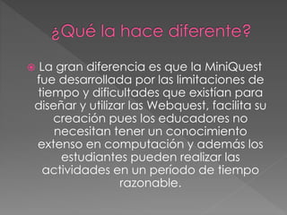  La gran diferencia es que la MiniQuest
fue desarrollada por las limitaciones de
tiempo y dificultades que existían para
diseñar y utilizar las Webquest, facilita su
creación pues los educadores no
necesitan tener un conocimiento
extenso en computación y además los
estudiantes pueden realizar las
actividades en un período de tiempo
razonable.
 