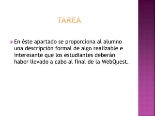  En éste apartado se proporciona al alumno
una descripción formal de algo realizable e
interesante que los estudiantes deberán
haber llevado a cabo al final de la WebQuest.
 