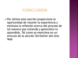  Por último esta sección proporciona la
oportunidad de resumir la experiencia y
estimula la reflexión acerca del proceso de
tal manera que extienda y generalice lo
aprendido. Tal como se menciona en un
articulo de la sección 'Ed Online' del sitio
Web
 