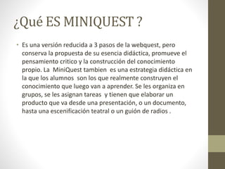 ¿Qué ES MINIQUEST ?
• Es una versión reducida a 3 pasos de la webquest, pero
conserva la propuesta de su esencia didáctica, promueve el
pensamiento critico y la construcción del conocimiento
propio. La MiniQuest tambien es una estrategia didáctica en
la que los alumnos son los que realmente construyen el
conocimiento que luego van a aprender. Se les organiza en
grupos, se les asignan tareas y tienen que elaborar un
producto que va desde una presentación, o un documento,
hasta una escenificación teatral o un guión de radios .