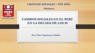 CAMBIOS SOCIALES EN EL PERÚ
EN LA DECADA DE LOS 50
CIENCIAS SOCIALES – 5TO AÑO.
Miniquest
Prof. Vilma Tapahuasco Saldaña
 