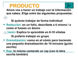 PRODUCTO Ahora vas a hacer un trabajo con la información que sabes. Elige entre las siguientes propuestas :  Si quieres trabajar de forma individual Redacción:  en un folio, descríbete a ti mismo / a como si fueses un átomo Cómic : Explica lo aprendido en 8-10 viñetas Si preferís trabajar en grupo Dramatización : como en el cómic pero haciendo una pequeña dramatización de 10 minutos (guión escrito)  Rap : lo mismo cantando un rap (con la letra escrita también) 