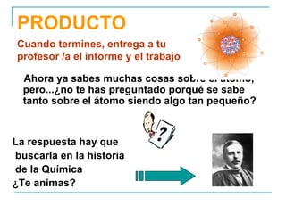 PRODUCTO Ahora ya sabes muchas cosas sobre el átomo, pero...¿no te has preguntado porqué se sabe tanto sobre el átomo siendo algo tan pequeño?  La respuesta hay que buscarla en la historia de la Química ¿Te animas? Cuando termines, entrega a tu profesor /a el informe y el trabajo 