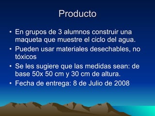 Producto En grupos de 3 alumnos construir una maqueta que muestre el ciclo del agua. Pueden usar materiales desechables, no tóxicos Se les sugiere que las medidas sean: de base 50x 50 cm y 30 cm de altura. Fecha de entrega: 8 de Julio de 2008 