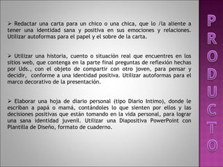 Redactar una carta para un chico o una chica, que lo /la aliente a tener una identidad sana y positiva en sus emociones y relaciones. Utilizar autoformas para el papel y el sobre de la carta.   Utilizar una historia, cuento o situación real que encuentres en los sitios web, que contenga en la parte final preguntas de reflexión hechas por Uds., con el objeto de compartir con otro joven, para pensar y decidir,  conforme a una identidad positiva. Utilizar autoformas para el marco decorativo de la presentación.   Elaborar una hoja de diario personal (tipo Diario Intimo), donde le escriban a papá o mamá, contándoles lo que sienten por ellos y las decisiones positivas que están tomando en la vida personal, para lograr una sana identidad juvenil. Utilizar una Diapositiva PowerPoint con Plantilla de Diseño, formato de cuaderno.   