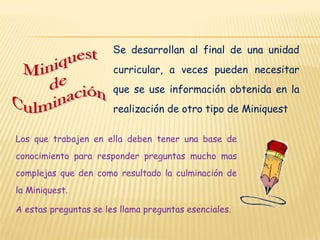 Se desarrollan al final de una unidad
                       curricular, a veces pueden necesitar
                       que se use información obtenida en la
                       realización de otro tipo de Miniquest

Los que trabajen en ella deben tener una base de
conocimiento para responder preguntas mucho mas
complejas que den como resultado la culminación de
la Miniquest.

A estas preguntas se les llama preguntas esenciales.
 