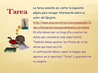 La tarea consiste en, visitar la siguiente
página para recoger información sobre el
autor del Quijote.
http://www.once.es/otros/concursoescolar/in
dex.cfm?opcion=manualcde&menu=cervantes
En ella debes leer su biografía y anotar los
datos que consideres más importantes.
También debes apuntar los títulos de otras
obras que haya escrito.
A continuación debes copiar la imagen que
aparece en el apartado "Tarea" y guardarla en
tu carpeta
 