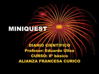 MINIQUEST DIARIO CIENTIFICO Profesor: Eduardo Ulloa CURSO: 8º básico ALIANZA FRANCESA CURICO 