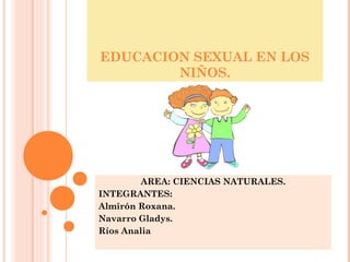 EDUCACION SEXUAL EN LOS 
NIÑOS. 
AREA: CIENCIAS NATURALES. 
INTEGRANTES: 
Almirón Roxana. 
Navarro Gladys. 
Ríos Analia 
 