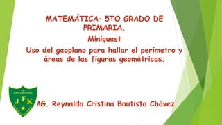 MATEMÁTICA– 5TO GRADO DE
PRIMARIA.
Miniquest
Uso del geoplano para hallar el perímetro y
áreas de las figuras geométricas.
MG. Reynalda Cristina Bautista Chávez
 