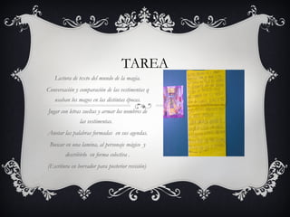 TAREA 
Lectura de texto del mundo de la magia. 
Conversación y comparación de las vestimentas q 
usaban los magos en las distintas épocas. 
Jugar con letras sueltas y armar los nombres de 
las vestimentas. 
Anotar las palabras formadas en sus agendas. 
Buscar en una lamina, al personaje mágico y 
describirlo en forma colectiva . 
(Escritura en borrador para posterior revisión) 
 