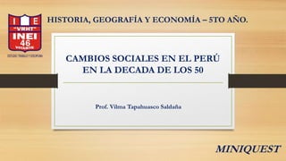 CAMBIOS SOCIALES EN EL PERÚ
EN LA DECADA DE LOS 50
HISTORIA, GEOGRAFÍA Y ECONOMÍA – 5TO AÑO.
Prof. Vilma Tapahuasco Saldaña
MINIQUEST
 