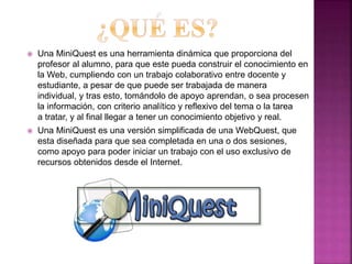  Una MiniQuest es una herramienta dinámica que proporciona del
profesor al alumno, para que este pueda construir el conocimiento en
la Web, cumpliendo con un trabajo colaborativo entre docente y
estudiante, a pesar de que puede ser trabajada de manera
individual, y tras esto, tomándolo de apoyo aprendan, o sea procesen
la información, con criterio analítico y reflexivo del tema o la tarea
a tratar, y al final llegar a tener un conocimiento objetivo y real.
 Una MiniQuest es una versión simplificada de una WebQuest, que
esta diseñada para que sea completada en una o dos sesiones,
como apoyo para poder iniciar un trabajo con el uso exclusivo de
recursos obtenidos desde el Internet.
 