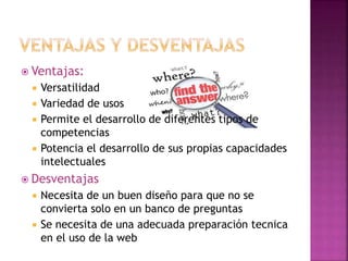  Ventajas:
 Versatilidad
 Variedad de usos
 Permite el desarrollo de diferentes tipos de
competencias
 Potencia el desarrollo de sus propias capacidades
intelectuales
 Desventajas
 Necesita de un buen diseño para que no se
convierta solo en un banco de preguntas
 Se necesita de una adecuada preparación tecnica
en el uso de la web
 
