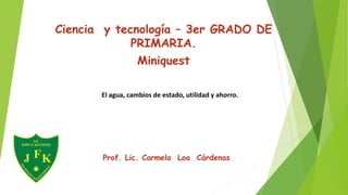 Ciencia y tecnología – 3er GRADO DE
PRIMARIA.
Miniquest
Prof. Lic. Carmela Loa Cárdenas
El agua, cambios de estado, utilidad y ahorro.
 
