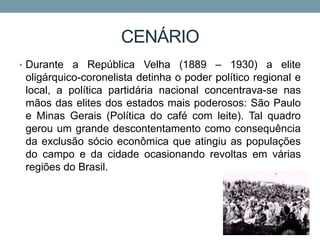 CENÁRIO
• Durante a República Velha (1889 – 1930) a elite
oligárquico-coronelista detinha o poder político regional e
local, a política partidária nacional concentrava-se nas
mãos das elites dos estados mais poderosos: São Paulo
e Minas Gerais (Política do café com leite). Tal quadro
gerou um grande descontentamento como consequência
da exclusão sócio econômica que atingiu as populações
do campo e da cidade ocasionando revoltas em várias
regiões do Brasil.
 