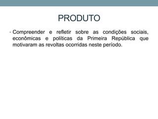 PRODUTO
• Compreender e refletir sobre as condições sociais,
econômicas e políticas da Primeira República que
motivaram as revoltas ocorridas neste período.
 