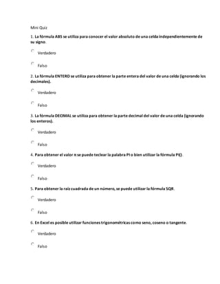 Mini Quiz
1. La fórmula ABS se utiliza para conocer el valor absoluto de una celda independientemente de
su signo.
Verdadero
Falso
2. La fórmula ENTERO se utiliza para obtener la parte entera del valor de una celda (ignorando los
decimales).
Verdadero
Falso
3. La fórmula DECIMAL se utiliza para obtener la parte decimal del valor de una celda (ignorando
los enteros).
Verdadero
Falso
4. Para obtener el valor π se puede teclear la palabra PI o bien utilizar la fórmula PI().
Verdadero
Falso
5. Para obtener la raíz cuadrada de un número, se puede utilizar la fórmula SQR.
Verdadero
Falso
6. En Excel es posible utilizar funciones trigonométricas como seno, coseno o tangente.
Verdadero
Falso
 