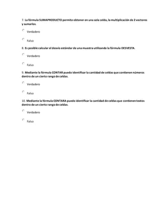 7. La fórmula SUMAPRODUCTO permite obtener en una sola celda, la multiplicación de 2 vectores
y sumarlos.
Verdadero
Falso
8. Es posible calcular el desvío estándar de una muestra utilizando la fórmula DESVESTA.
Verdadero
Falso
9. Mediante la fórmula CONTAR puedo identificar la cantidad de celdas que contienen números
dentro de un cierto rangode celdas.
Verdadero
Falso
10. Mediante la fórmula CONTARA puedo identificar la cantidad de celdas que contienen textos
dentro de un cierto rangode celdas.
Verdadero
Falso
 