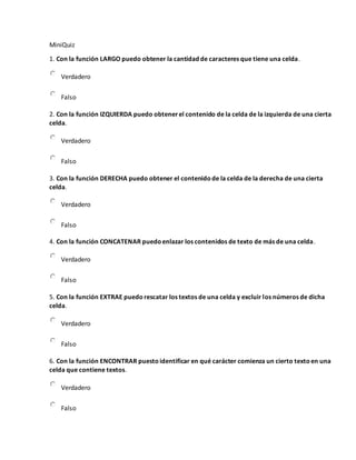 MiniQuiz
1. Con la función LARGO puedo obtener la cantidad de caracteres que tiene una celda.
Verdadero
Falso
2. Con la función IZQUIERDA puedo obtenerel contenido de la celda de la izquierda de una cierta
celda.
Verdadero
Falso
3. Con la función DERECHA puedo obtener el contenidode la celda de la derecha de una cierta
celda.
Verdadero
Falso
4. Con la función CONCATENAR puedoenlazar los contenidos de texto de más de una celda.
Verdadero
Falso
5. Con la función EXTRAE puedorescatar los textos de una celda y excluir los números de dicha
celda.
Verdadero
Falso
6. Con la función ENCONTRAR puestoidentificar en qué carácter comienza un cierto textoen una
celda que contiene textos.
Verdadero
Falso
 