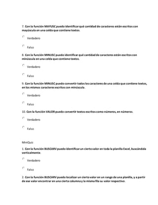 7. Con la función MAYUSC puedo identificarqué cantidad de caracteres están escritos con
mayúscula en una celda que contiene textos.
Verdadero
Falso
8. Con la función MINUSC puedo identificar qué cantidad de caracteres están escritos con
minúscula en una celda que contiene textos.
Verdadero
Falso
9. Con la función MINUSC puedo convertir todos los caracteres de una celda que contiene textos,
en los mismos caracteres escritos con minúscula.
Verdadero
Falso
10. Con la función VALOR puedo convertir textos escritos como números, en números.
Verdadero
Falso
MiniQuiz
1. Con la función BUSCARV puedo identificarun ciertovalor en toda la planilla Excel, buscándola
verticalmente.
Verdadero
Falso
2. Con la función BUSCARV puedo localizar un ciertovalor en un rango de una planilla, y a partir
de ese valor encontrar en una cierta columnay la misma fila su valor respectivo.
 