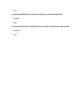 Falso
9. La función COLUMNA indica el número de columna de una determinada celda.
Verdadero
Falso
10. La función FILAS indica la cantidad de filas que contiene un determinadorangode celdas.
Verdadero
Falso
 