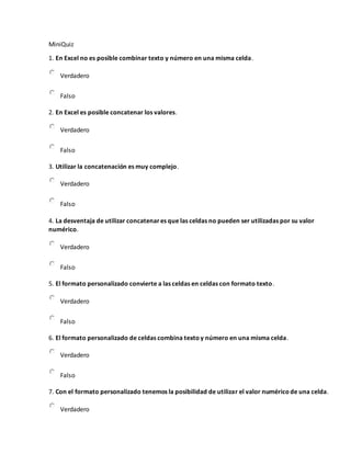 MiniQuiz
1. En Excel no es posible combinar texto y número en una misma celda.
Verdadero
Falso
2. En Excel es posible concatenar los valores.
Verdadero
Falso
3. Utilizar la concatenación es muy complejo.
Verdadero
Falso
4. La desventaja de utilizar concatenares que las celdas no pueden ser utilizadas por su valor
numérico.
Verdadero
Falso
5. El formato personalizado convierte a las celdas en celdas con formato texto.
Verdadero
Falso
6. El formato personalizado de celdas combina textoy número en una misma celda.
Verdadero
Falso
7. Con el formato personalizado tenemos la posibilidad de utilizar el valor numéricode una celda.
Verdadero
 