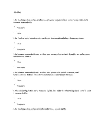 MiniQuiz
1. En Excel es posible configurar atajos para llegar a un sub menú en forma rápida mediante la
Barra de acceso rápido
Verdadero
Falso
2. En Excel no todos los submenúes pueden ser incorporados a la Barra de acceso rápido.
Falso
Verdadero
3. La barra de acceso rápido está prevista para que usted no se olvide de cuáles son las funciones
más comunes en Excel.
Falso
Verdadero
4. La barra de acceso rápido está prevista para que usted economice tiempos en el
funcionamiento de Excel evitando realizar clicks innecesarios con el mouse.
Falso
Verdadero
5. Una vez configurada la barra de acceso rápido, para poder modificarla es preciso cerrar el Excel
y volver a abrirlo.
Falso
Verdadero
6. En Excel es posible configurar múltiples barras de acceso rápido.
 