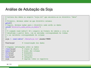 Análise de Adubação da Soja
1 # Leitura dos dados no arquivo soja.txt que encontra-se no diretório data
2 #
3 # Primeiro, devemos saber em que diretório estamos
4 getwd()
5 # Depois, devemos mudar para o diretório onde estão os dados
6 setwd('diretorio_onde_estao_os_dados')
7 #
8 # O comando read.table() lê o arquivo em formato de tabela e cria um
9 # dataframe a partir dele, com as entradas correspondendo às linhas
10 # e as variáveis correspondendo às colunas
11 #
12 soja - read.table('./data/soja.txt',header=TRUE)
13
14 View(soja) # visualização dos dados
15
16 # Algumas informações sobre os dados
17 class(soja) # classe do objeto
18 names(soja) # nomes das colunas
19 dim(soja) # dimensões
20 str(soja) # estrutura
21 head(soja) # cabeçalho
22 soja # imprime todos os registros
84 / 110
 