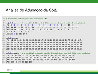 Análise de Adubação da Soja
1 # Acessando informações das variáveis ($)
2
3 soja$bloco # a variável bloco foi lida como um fator (variável categórica)
4 [1] I I I I I I I I I I I I I I I II II II
5 [24] II II II II II II II III III III III III III III III III III III
6 [47] IV IV IV IV IV IV IV IV IV IV IV IV IV IV V V V V
7 [70] V V V V V V
8 Levels: I II III IV V
9
10 soja$rengrao
11 [1] 14.55 21.51 24.62 21.88 28.11 17.16 24.44 28.50 32.94 28.76 14.13 19.71
12 [16] 15.72 19.72 24.29 25.39 28.45 15.44 28.12 31.49 29.95 30.06 15.42 23.68
13 [31] 12.77 20.45 24.35 27.15 24.08 16.01 24.57 28.85 26.23 26.36 16.08 20.99
14 [46] 14.26 23.71 22.76 22.46 22.97 15.54 18.48 25.54 30.29 30.64 17.26 20.51
15 [61] 10.30 16.28 23.61 29.66 23.34 14.41 17.24 29.08 29.52 27.98 17.56 20.05
16
17 soja$potassio # a variável potassio também écategórica, mas foi lida como numérica
18 [1] 0 30 60 120 180 0 30 60 120 180 0 30 60 120 180 0 30 60
19 [24] 120 180 0 30 60 120 180 0 30 60 120 180 0 30 60 120 180 0
20 [47] 30 60 120 180 0 30 60 120 180 0 30 60 120 180 0 30 60 120
21 [70] 180 0 30 60 120 180
86 / 110
 