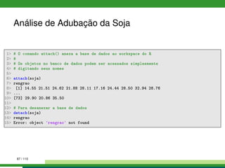 Análise de Adubação da Soja
1 # O comando attach() anexa a base de dados ao workspace do R
2 #
3 # Os objetos no banco de dados podem ser acessados simplesmente
4 # digitando seus nomes
5
6 attach(soja)
7 rengrao
8 [1] 14.55 21.51 24.62 21.88 28.11 17.16 24.44 28.50 32.94 28.76
9 ...
10 [73] 29.90 20.86 35.50
11
12 # Para desanexar a base de dados
13 detach(soja)
14 rengrao
15 Error: object 'rengrao' not found
87 / 110
 