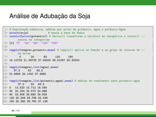 Análise de Adubação da Soja
1 # Exploração númerica, médias por nível de potássio, água e potássio:água
2 attach(soja) # anexa a base de dados
3 levels(factor(potassio)) # factor() transforma a variável em categórica e levels() ←
extrai as categorias
4 [1] 0 30 60 120 180
5
6 tapply(rengrao,potassio,mean) # tapply() aplica um função a um grupo de valores de ←
um array
7 0 30 60 120 180
8 15.10733 21.29733 27.48200 29.51067 30.43200
9
10 tapply(rengrao,list(agua),mean)
11 37.5 50 62.5
12 21.6956 25.1040 27.4980
13
14 tapply(rengrao,list(potassio,agua),mean) # médias de rendimento para potassio:agua
15 37.5 50 62.5
16 0 13.520 15.712 16.090
17 30 20.334 22.570 20.988
18 60 23.926 28.692 29.828
19 120 25.308 29.786 33.438
20 180 25.390 28.760 37.146
88 / 110
 