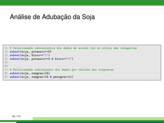 Análise de Adubação da Soja
1 # Selecionando subconjuntos dos dados de acordo com os níveis das categorias
2 subset(soja, potassio==0)
3 subset(soja, bloco==I)
4 subset(soja, potassio==0  bloco==I)
5
6
7 # Selecionando subconjunto dos dados por valores das respostas
8 subset(soja, rengrao15)
9 subset(soja, rengrao15  pesograo11)
90 / 110
 