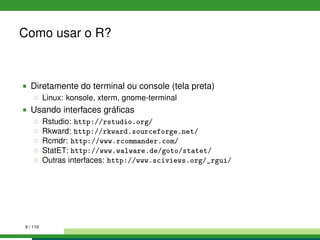 Como usar o R?
Diretamente do terminal ou console (tela preta)
Linux: konsole, xterm, gnome-terminal
Usando interfaces gráﬁcas
Rstudio: http://rstudio.org/
Rkward: http://rkward.sourceforge.net/
Rcmdr: http://www.rcommander.com/
StatET: http://www.walware.de/goto/statet/
Outras interfaces: http://www.sciviews.org/_rgui/
9 / 110
 