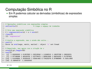 Computação Simbólica no R
Em R podemos calcular as derivadas (simbólicas) de expressões
simples
1 # Operações simbólicas com expressões simples
2 rm(list=ls()) # limpa o espaço de trabalho
3
4 # Cria uma expressão simbólica
5 f = expression(cos(x) + x * sin(x))
6 class(f)
7 [1] expression
8
9 # Avalia a expressão, mas x ainda não exite...
10 eval(c)
11 Error in eval(expr, envir, enclos) : object 'x' not found
12
13 # Repetindo, mas agora com a criação de x
14 x=seq(0,pi,length=20)
15 eval(f)
16 [1] 1.00000000 1.01357652 1.05319340 1.11556315 1.19537338 1.28553021
17 [7] 1.37748586 1.46163791 1.52778475 1.56561949 1.56524303 1.51767600
18 [13] 1.41534884 1.25255020 1.02581462 0.73423276 0.37966969 -0.03311993
19 [19] -0.49648737 -1.00000000
97 / 110
 