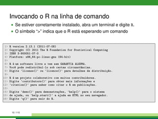 Invocando o R na linha de comando
Se estiver corretamente instalado, abra um terminal e digite R.
O símbolo “>” indica que o R está esperando um comando
1> R version 2.13.1 (2011-07-08)
2> Copyright (C) 2011 The R Foundation for Statistical Computing
3> ISBN 3-900051-07-0
4> Platform: x86_64-pc-linux-gnu (64-bit)
5>
6> R é um software livre e vem sem GARANTIA ALGUMA.
7> Você pode redistribuí-lo sob certas circunstâncias.
8> Digite 'license()' ou 'licence()' para detalhes de distribuição.
9>
10> R é um projeto colaborativo com muitos contribuidores.
11> Digite 'contributors()' para obter mais informações e
12> 'citation()' para saber como citar o R em publicações.
13>
14> Digite 'demo()' para demonstrações, 'help()' para o sistema
15> de ajuda, ou 'help.start()' a ajuda em HTML no seu navegador.
16> Digite 'q()' para sair do R.
10 / 110
 