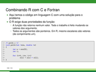 Combinando R com C e Fortran
Aqui temos o código em linguagem C com uma solução para o
problema
O R exige duas proriedades da função:
A função não retorna nenhum valor. Todo o trabalho é feito mudando os
valores dos argumento.
Todos os argumentos são ponteiros. Em R, mesmo escalares são vetores
(de comprimento um).
1 /* pot2c.c */
2 void pot2c(int *nin, double *x)
3 {
4 int n = nin[0];
5 int i;
6
7 for (i=0; in; i++)
8 x[i] = x[i] * x[i];
9 }
103 / 110
 
