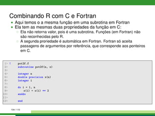 Combinando R com C e Fortran
Aqui temos o a mesma função em uma subrotina em Fortran
Ela tem as mesmas duas propriedades da função em C:
Ela não retorna valor, pois é uma subrotina. Funções (em Fortran) não
são reconhecidas pelo R.
A segunda proriedade é automática em Fortran. Fortran só aceita
passagens de argumentos por referência, que corresponde aos ponteiros
em C.
1 ! pot2f.f
2 subroutine pot2f(n, x)
3
4 integer n
5 double precision x(n)
6 integer i
7
8 do i = 1, n
9 x(i) = x(i) ** 2
10 enddo
11
12 end
104 / 110
 