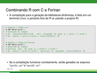 Combinando R com C e Fortran
A compilação para a geração de bibliotecas dinâmicas, é feita em um
terminal Linux, e portanto fora do R (e usando o proprio R)
1 # Compila o código em C
2 R CMD SHLIB pot2c.c
3 # Resultado do comando
4 # gcc -I/usr/share/R/include -fpic -std=gnu99 -O3 -pipe -g -c pot2c.c -o pot2c.o
5 # gcc -shared -o pot2c.so pot2c.o -L/usr/lib/R/lib -lR
6
7
8 # Compila o código em Fortran
9 R CMD SHLIB pot2f.f
10 # Resultado do comando
11 # gfortran -fpic -O3 -pipe -g -c pot2f.f -o pot2f.o
12 # gcc -shared -o pot2f.so pot2f.o -lgfortran -lm -lquadmath -L/usr/lib/R/lib -lR
Se a compilação funcionar corretamente, serão gerados os arquivos
pot2c.so e pot2f.so
105 / 110
 