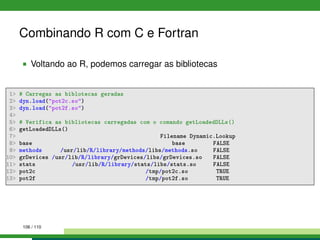 Combinando R com C e Fortran
Voltando ao R, podemos carregar as bibliotecas
1 # Carregas as biblotecas geradas
2 dyn.load(pot2c.so)
3 dyn.load(pot2f.so)
4
5 # Verifica as bibliotecas carregadas com o comando getLoadedDLLs()
6 getLoadedDLLs()
7 Filename Dynamic.Lookup
8 base base FALSE
9 methods /usr/lib/R/library/methods/libs/methods.so FALSE
10 grDevices /usr/lib/R/library/grDevices/libs/grDevices.so FALSE
11 stats /usr/lib/R/library/stats/libs/stats.so FALSE
12 pot2c /tmp/pot2c.so TRUE
13 pot2f /tmp/pot2f.so TRUE
106 / 110
 