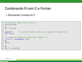 Combinando R com C e Fortran
Executando o função em C
1 # Para testar, vamos criar um vetor x
2 x=c(1,2,3,4,5)
3 x
4 [1] 1 2 3 4 5
5
6 typeof(x) # x deve ser double, assim como o argumento na função em C
7 [1] double
8
9 # A chamada da função em R éfeita pelo comando .C()
10 .C(pot2c, n=length(x), x=x)
11 $n
12 [1] 5
13
14 $x
15 [1] 1 4 9 16 25
107 / 110
 