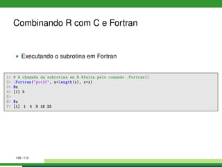 Combinando R com C e Fortran
Executando o subrotina em Fortran
1 # A chamada da subrotina em R éfeita pelo comando .Fortran()
2 .Fortran(pot2f, n=length(x), x=x)
3 $n
4 [1] 5
5
6 $x
7 [1] 1 4 9 16 25
108 / 110
 