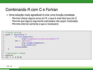 Combinando R com C e Fortran
Uma solução mais agradável é criar uma função envelope
Permite checar alguns erros em R, o que é mais fácil que em C
Permite que alguns argumento calculados não sejam mostrados
Permite retornar somente o que o necessário
1 # Função envelope
2 pot2c - function(x) {
3 if (!is.numeric(x))
4 stop(O argumento x deve ser numérico)
5 out - .C(pot2c,
6 n=as.integer(length(x)),
7 x=as.double(x))
8 return(out$x)
9 }
10
11 # Executando a função
12 pot2c(x)
13 [1] 1 4 9 16 25
109 / 110
 