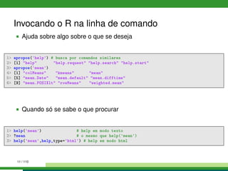 Invocando o R na linha de comando
Ajuda sobre algo sobre o que se deseja
1> apropos('help') # busca por comandos similares
2> [1] "help" "help.request" "help.search" "help.start"
3> apropos('mean')
4> [1] "colMeans" "kmeans" "mean"
5> [5] "mean.Date" "mean.default" "mean.difftime"
6> [9] "mean.POSIXlt" "rowMeans" "weighted.mean"
Quando só se sabe o que procurar
1> help('mean') # help em modo texto
2> ?mean # o mesmo que help('mean')
3> help('mean',help_type='html') # help em modo html
11 / 110
 