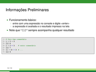 Informações Preliminares
Funcionamento básico:
entre com uma expressão no console e digite <enter>
a expressão é avaliada e o resultado impresso na tela
Note que [1] sempre acompanha qualquer resultado
1 # Isto éum comentário
2 1 + 2 + 3
3 [1] 6
4 1 + 2 * 3 # outro comentário
5 [1] 7
6 (1 + 2) * 3 # ...
7 [1] 9
13 / 110
 