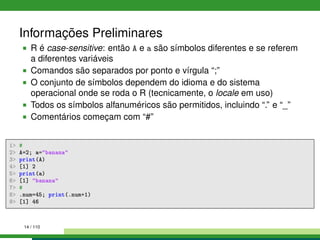 Informações Preliminares
R é case-sensitive: então A e a são símbolos diferentes e se referem
a diferentes variáveis
Comandos são separados por ponto e vírgula “;”
O conjunto de símbolos dependem do idioma e do sistema
operacional onde se roda o R (tecnicamente, o locale em uso)
Todos os símbolos alfanuméricos são permitidos, incluindo “.” e “_”
Comentários começam com “#”
1 #
2 A=2; a=banana
3 print(A)
4 [1] 2
5 print(a)
6 [1] banana
7 #
8 .num=45; print(.num+1)
9 [1] 46
14 / 110
 