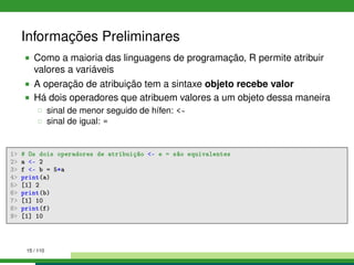 Informações Preliminares
Como a maioria das linguagens de programação, R permite atribuir
valores a variáveis
A operação de atribuição tem a sintaxe objeto recebe valor
Há dois operadores que atribuem valores a um objeto dessa maneira
sinal de menor seguido de hífen: -
sinal de igual: =
1 # Os dois operadores de atribuição - e = são equivalentes
2 a - 2
3 f - b = 5*a
4 print(a)
5 [1] 2
6 print(b)
7 [1] 10
8 print(f)
9 [1] 10
15 / 110
 