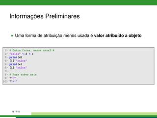Informações Preliminares
Uma forma de atribuição menos usada é valor atribuído a objeto
1 # Outra forma, menos usual é
2 salsa -d -e
3 print(d)
4 [1] salsa
5 print(e)
6 [1] salsa
7
8 # Para saber mais
9 ?=
10 ?-
16 / 110
 