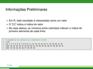 Informações Preliminares
Em R, todo resultado é interpretado como um vetor
O “[1]” indica o índice do vetor
No caso abaixo, os números entre colchetes indicam o índice do
primeiro elemento de cada linha
1 # sequência de inteiros no intervalo [1,50]
2 1:50
3 [1] 1 2 3 4 5 6 7 8 9 10 11 12 13 14 15 16 17 18 19 20 21 22
4 [23] 23 24 25 26 27 28 29 30 31 32 33 34 35 36 37 38 39 40 41
5 [42] 42 43 44 45 46 47 48 49 50
17 / 110
 