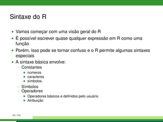 Sintaxe do R
Vamos começar com uma visão geral do R
È possível escrever quase qualquer expressão em R como uma
função
Porém, isso pode se tornar confuso e o R permite algumas sintaxes
especiais
A sintaxe básica envolve:
Constantes
números
caracteres
símbolos.
Símbolos
Operadores
Operadores básicos e deﬁnidos pelo usuário
Atribuição
19 / 110
 